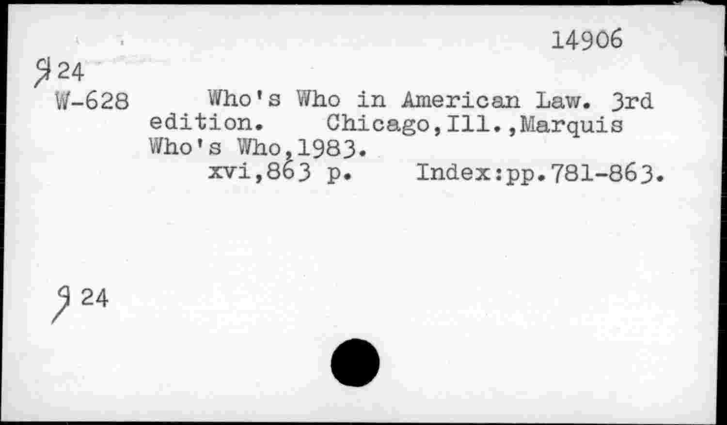 ﻿14906
2 24
W-628 Who's Who in American Law. 3rd edition. Chicago,Ill.,Marquis Who's Who,1983.
xvi,8t>3 p. Index:pp.781-863.
24